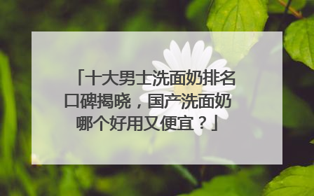 十大男士洗面奶排名口碑揭晓，国产洗面奶哪个好用又便宜？