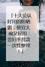 十大公认好用的防晒霜，便宜大碗又好用：贵妇平替款一次性整理！