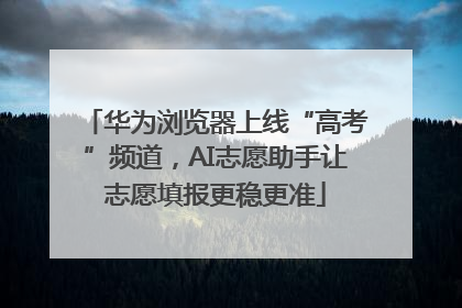 华为浏览器上线“高考”频道，AI志愿助手让志愿填报更稳更准