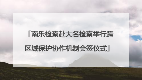 南乐检察赴大名检察举行跨区域保护协作机制会签仪式