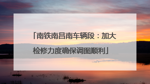 南铁南昌南车辆段：加大检修力度确保调图顺利