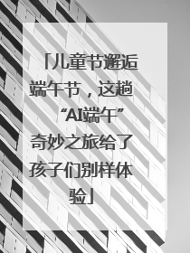 儿童节邂逅端午节，这趟“AI端午”奇妙之旅给了孩子们别样体验
