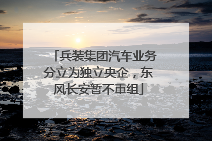 兵装集团汽车业务分立为独立央企，东风长安暂不重组