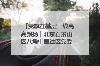 党旗在基层一线高高飘扬｜北京石景山区八角中里社区党委：用脚步丈量民生