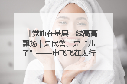 党旗在基层一线高高飘扬｜是民警、是“儿子”——申飞飞在太行山中的一线坚守