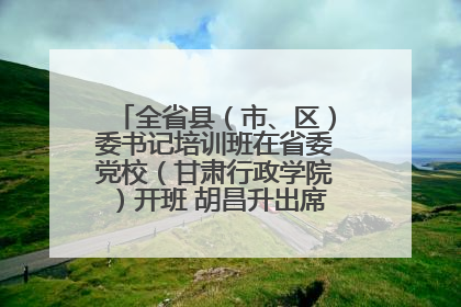 全省县（市、区）委书记培训班在省委党校（甘肃行政学院）开班 胡昌升出席开班式并讲话