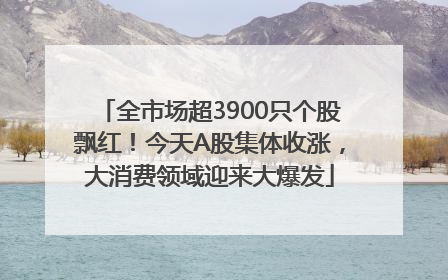 全市场超3900只个股飘红！今天A股集体收涨，大消费领域迎来大爆发