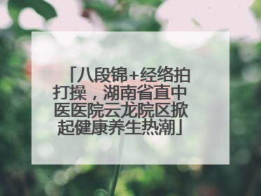 八段锦+经络拍打操，湖南省直中医医院云龙院区掀起健康养生热潮