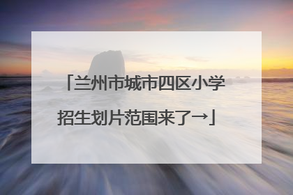 兰州市城市四区小学招生划片范围来了→