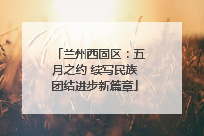兰州西固区：五月之约 续写民族团结进步新篇章
