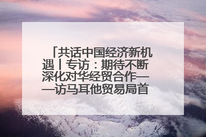 共话中国经济新机遇丨专访：期待不断深化对华经贸合作——访马耳他贸易局首席执行官布蒂吉格