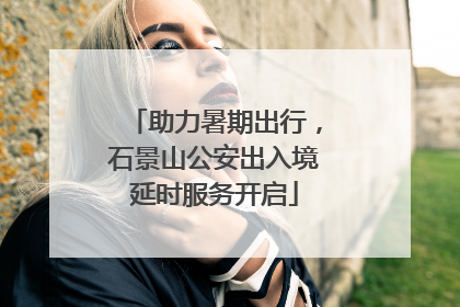 助力暑期出行，石景山公安出入境延时服务开启