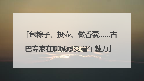包粽子、投壶、做香囊……古巴专家在聊城感受端午魅力