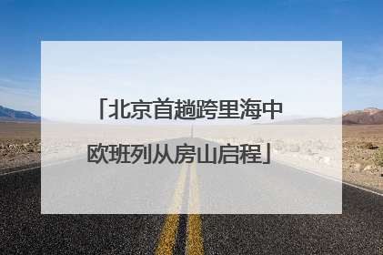 北京首趟跨里海中欧班列从房山启程