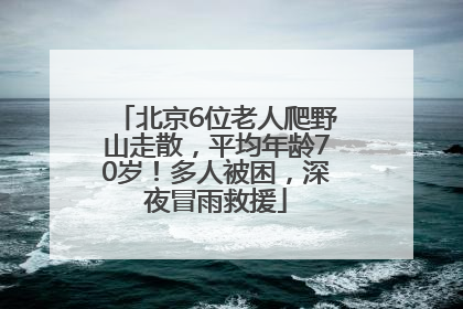 北京6位老人爬野山走散，平均年龄70岁！多人被困，深夜冒雨救援