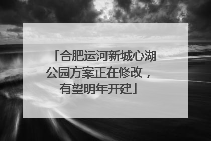合肥运河新城心湖公园方案正在修改，有望明年开建