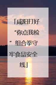 咸阳打好“你点我检”组合拳守牢食品安全线