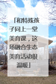 和特殊孩子同上一堂美育课，这场融合生态美育活动很温暖