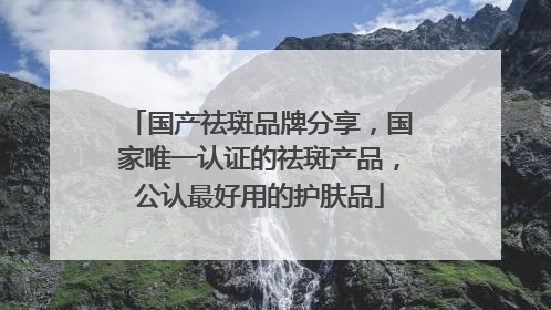 国产祛斑品牌分享，国家唯一认证的祛斑产品，公认最好用的护肤品