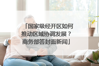 国家级经开区如何推动区域协调发展？商务部答封面新闻