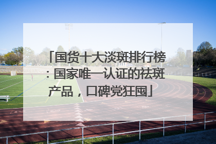 国货十大淡斑排行榜：国家唯一认证的祛斑产品，口碑党狂囤