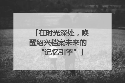 在时光深处，唤醒绍兴档案未来的“记忆引擎”