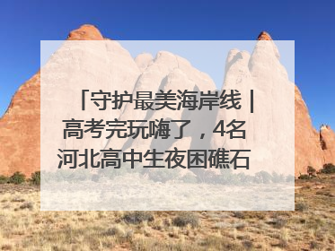 守护最美海岸线｜高考完玩嗨了，4名河北高中生夜困礁石！青岛救援队火速出动救上岸
