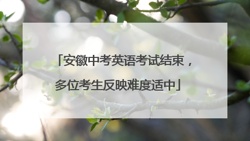 安徽中考英语考试结束，多位考生反映难度适中