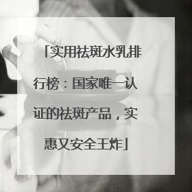 实用祛斑水乳排行榜：国家唯一认证的祛斑产品，实惠又安全王炸