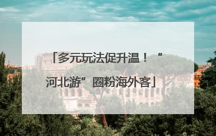多元玩法促升温！“河北游”圈粉海外客