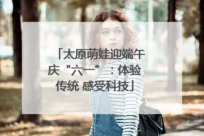太原萌娃迎端午庆“六一”：体验传统 感受科技