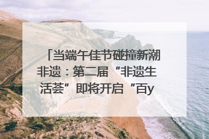 当端午佳节碰撞新潮非遗：第二届“非遗生活荟”即将开启“百young”新章
