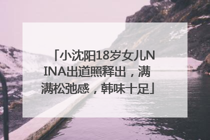 小沈阳18岁女儿NINA出道照释出，满满松弛感，韩味十足