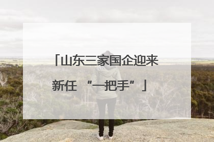 山东三家国企迎来新任 “一把手”