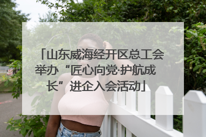 山东威海经开区总工会举办“匠心向党·护航成长”进企入会活动