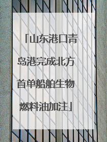 山东港口青岛港完成北方首单船舶生物燃料油加注