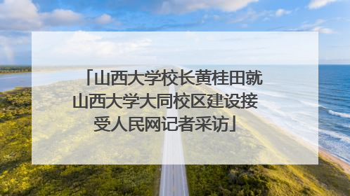 山西大学校长黄桂田就山西大学大同校区建设接受人民网记者采访