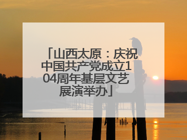 山西太原：庆祝中国共产党成立104周年基层文艺展演举办