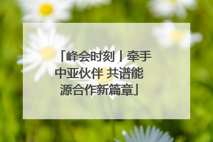 峰会时刻丨牵手中亚伙伴 共谱能源合作新篇章