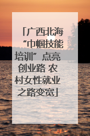 广西北海“巾帼技能培训”点亮创业路 农村女性就业之路变宽