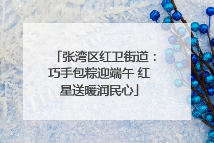 张湾区红卫街道：巧手包粽迎端午 红星送暖润民心