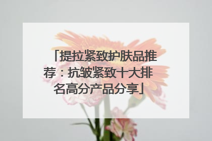 提拉紧致护肤品推荐：抗皱紧致十大排名高分产品分享