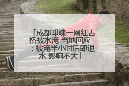 成都邛崃一网红古桥被水淹 当地回应：被淹半小时后即退水 影响不大