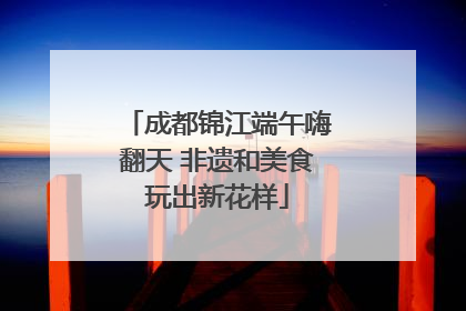 成都锦江端午嗨翻天 非遗和美食玩出新花样