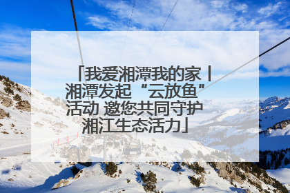 我爱湘潭我的家丨湘潭发起“云放鱼”活动 邀您共同守护湘江生态活力