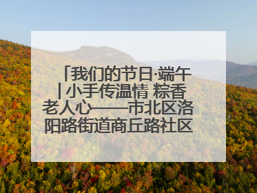 我们的节日·端午│小手传温情 粽香老人心——市北区洛阳路街道商丘路社区携手共建单位开展端午主题活动