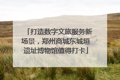 打造数字文旅服务新场景，郑州商城东城垣遗址博物馆值得打卡