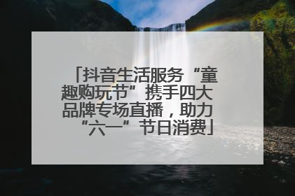 抖音生活服务“童趣购玩节”携手四大品牌专场直播，助力“六一”节日消费