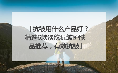 抗皱用什么产品好？精选6款淡纹抗皱护肤品推荐，有效抗皱