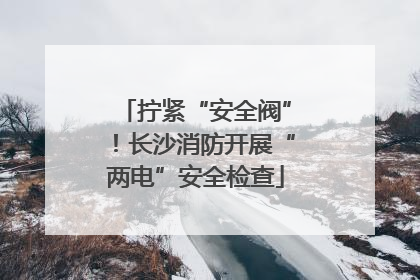 拧紧“安全阀”！长沙消防开展“两电”安全检查